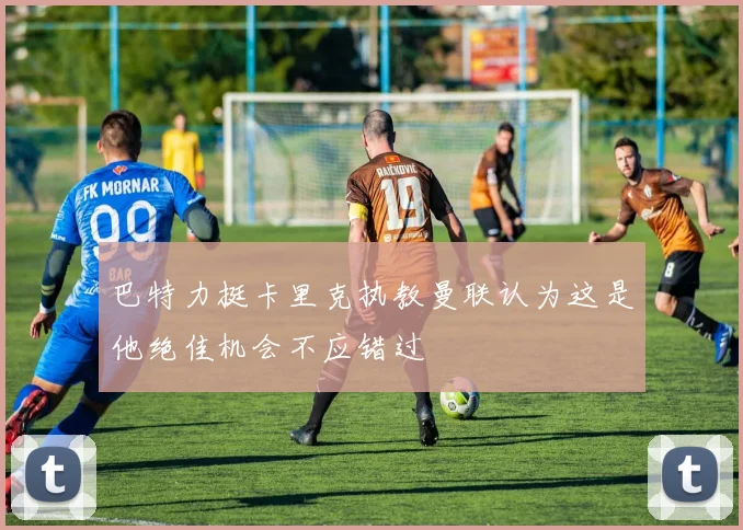巴特力挺卡里克执教曼联认为这是他绝佳机会不应错过