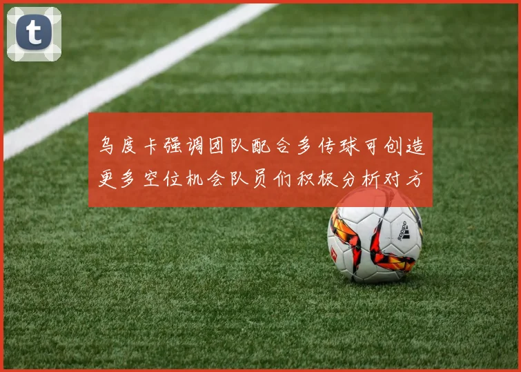 乌度卡强调团队配合多传球可创造更多空位机会队员们积极分析对方防守策略