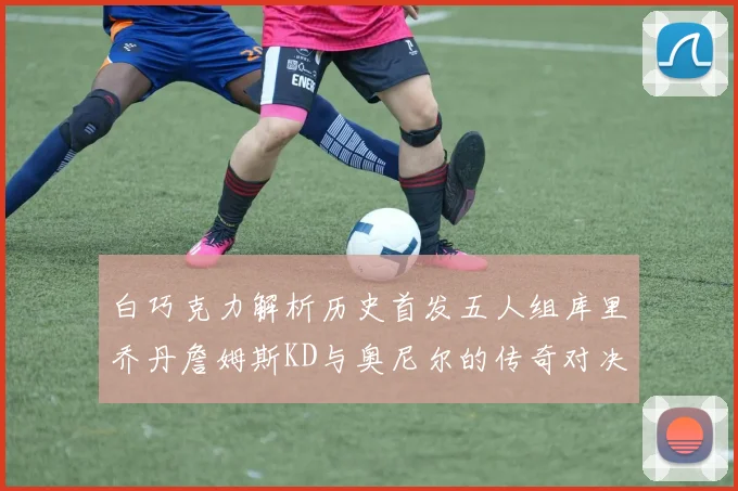 白巧克力解析历史首发五人组库里乔丹詹姆斯KD与奥尼尔的传奇对决与影响