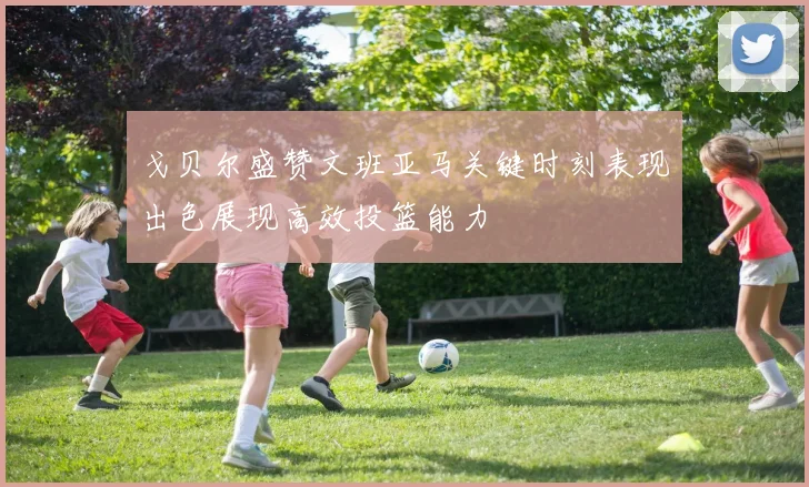 戈贝尔盛赞文班亚马关键时刻表现出色展现高效投篮能力