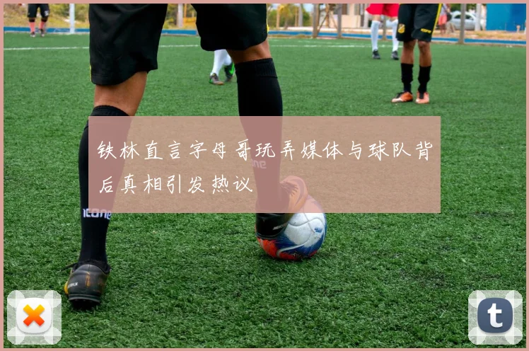 铁林直言字母哥玩弄媒体与球队背后真相引发热议