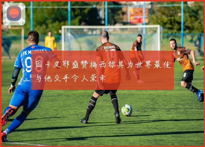 因卡皮耶盛赞梅西称其为世界最佳与他交手令人荣幸