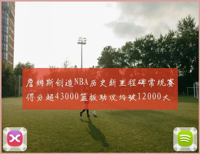 詹姆斯创造NBA历史新里程碑常规赛得分超43000篮板助攻均破12000大关