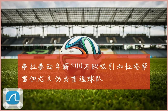 弗拉泰西年薪500万欧吸引加拉塔萨雷但尤文仍为首选球队
