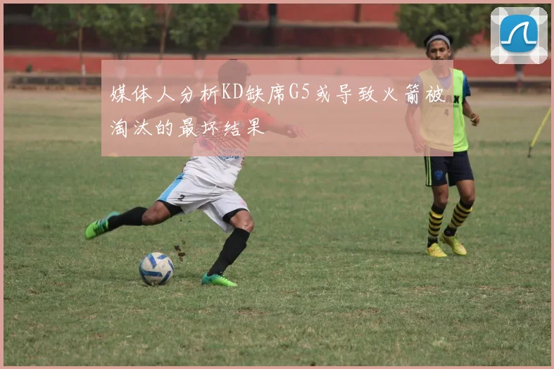 媒体人分析KD缺席G5或导致火箭被淘汰的最坏结果