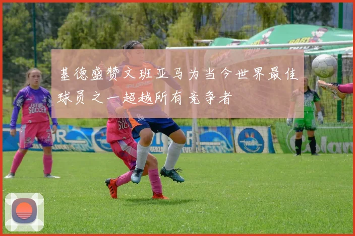 基德盛赞文班亚马为当今世界最佳球员之一超越所有竞争者