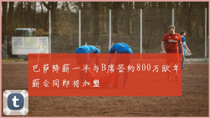 巴萨降薪一半与B席签约800万欧年薪合同即将加盟