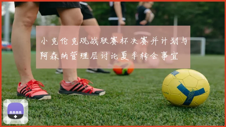 小克伦克观战联赛杯决赛并计划与阿森纳管理层讨论夏季转会事宜