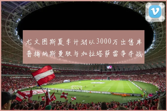 尤文图斯夏季计划以3000万出售库普梅纳斯曼联与加拉塔萨雷争夺战开启