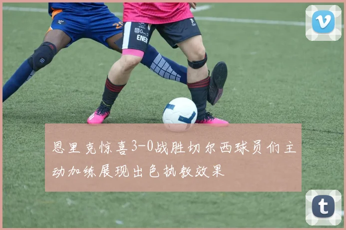 恩里克惊喜3-0战胜切尔西球员们主动加练展现出色执教效果
