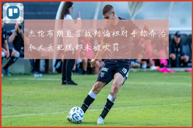 杰伦布朗直言裁判偏袒对手称乔治和大头犯规却未被吹罚