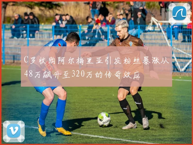 C罗收购阿尔梅里亚引发粉丝暴涨从48万飙升至320万的传奇效应