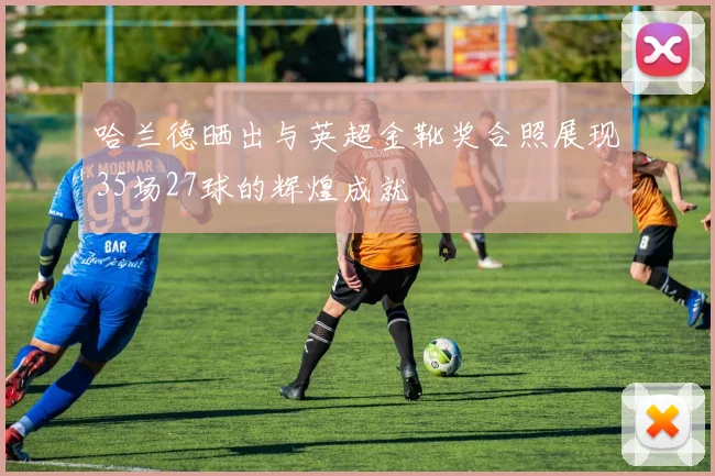 哈兰德晒出与英超金靴奖合照展现35场27球的辉煌成就
