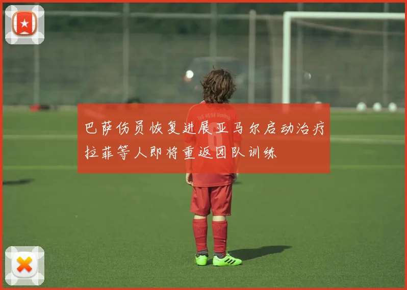 巴萨伤员恢复进展亚马尔启动治疗拉菲等人即将重返团队训练
