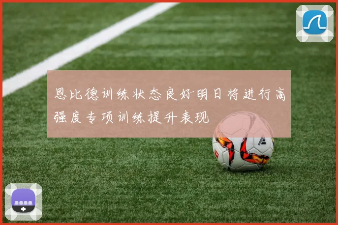 恩比德训练状态良好明日将进行高强度专项训练提升表现