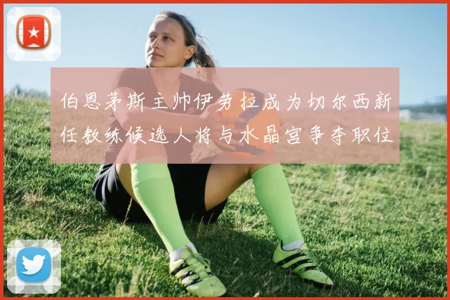 伯恩茅斯主帅伊劳拉成为切尔西新任教练候选人将与水晶宫争夺职位