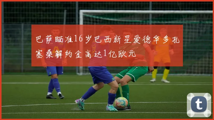 巴萨瞄准16岁巴西新星爱德华多孔塞桑解约金高达1亿欧元