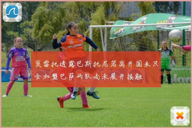 莫雷托透露巴斯托尼若离开国米只会加盟巴萨两队尚未展开接触