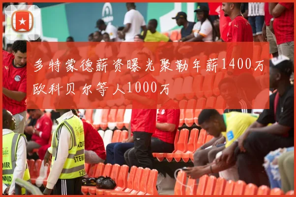 多特蒙德薪资曝光聚勒年薪1400万欧科贝尔等人1000万
