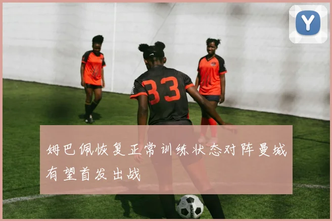 姆巴佩恢复正常训练状态对阵曼城有望首发出战