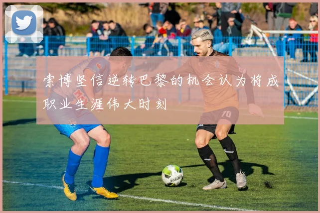 索博坚信逆转巴黎的机会认为将成职业生涯伟大时刻