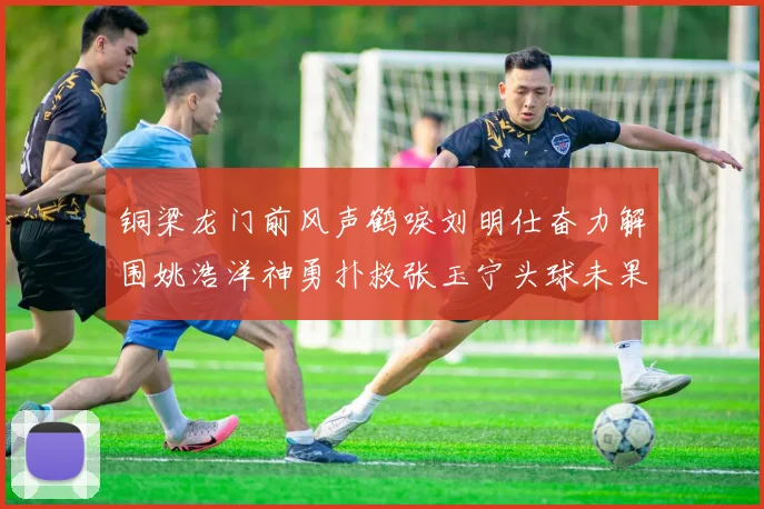 铜梁龙门前风声鹤唳刘明仕奋力解围姚浩洋神勇扑救张玉宁头球未果