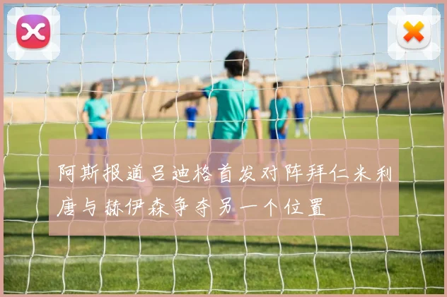 阿斯报道吕迪格首发对阵拜仁米利唐与赫伊森争夺另一个位置