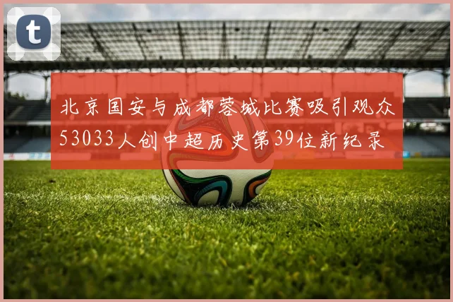 北京国安与成都蓉城比赛吸引观众53033人创中超历史第39位新纪录