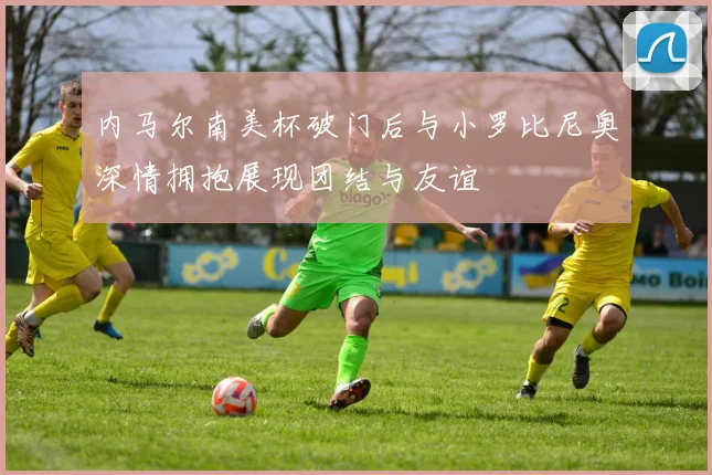 内马尔南美杯破门后与小罗比尼奥深情拥抱展现团结与友谊