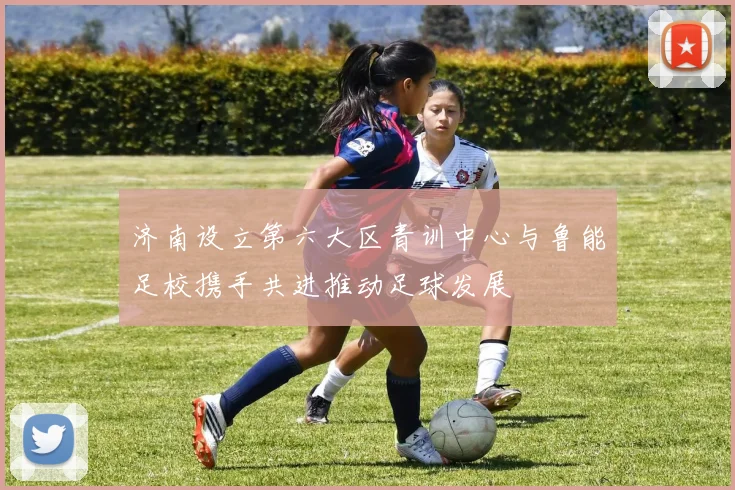 济南设立第六大区青训中心与鲁能足校携手共进推动足球发展