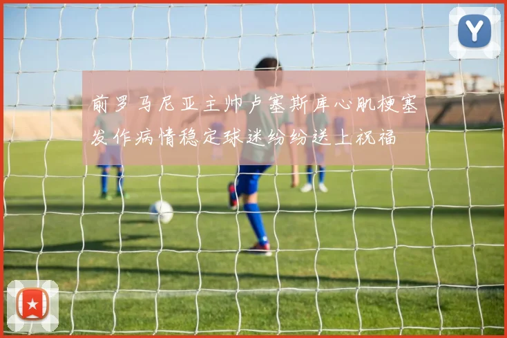 前罗马尼亚主帅卢塞斯库心肌梗塞发作病情稳定球迷纷纷送上祝福