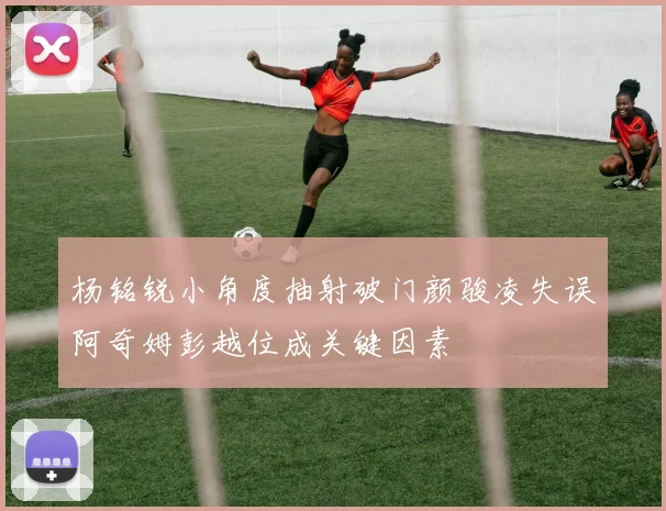杨铭锐小角度抽射破门颜骏凌失误阿奇姆彭越位成关键因素