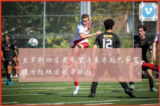 克罗斯坦言更希望马竞夺冠巴萨需提升防线才能争欧冠
