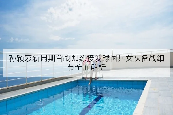 孙颖莎新周期首战加练接发球国乒女队备战细节全面解析